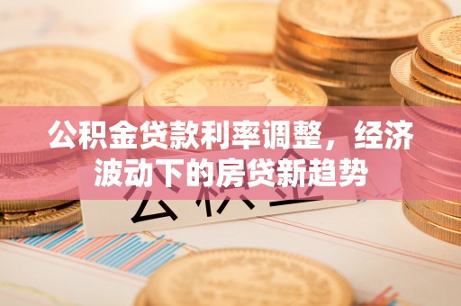 七星关公积金贷款利率调整，经济波动下的房贷新趋势