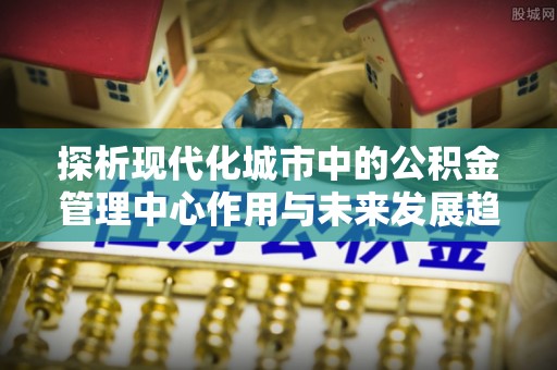 七星关探析现代化城市中的公积金管理中心作用与未来发展趋势