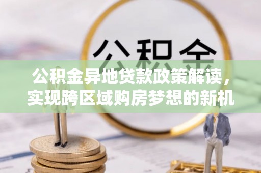 七星关公积金异地贷款政策解读，实现跨区域购房梦想的新机遇
