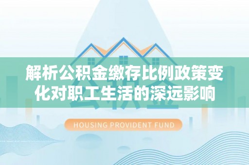 七星关解析公积金缴存比例政策变化对职工生活的深远影响