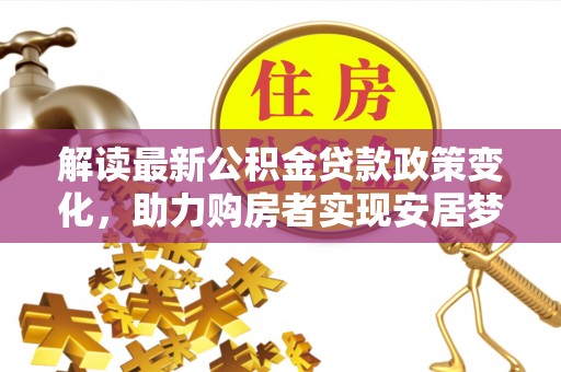 七星关解读最新公积金贷款政策变化，助力购房者实现安居梦想