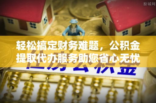 七星关轻松搞定财务难题，公积金提取代办服务助您省心无忧