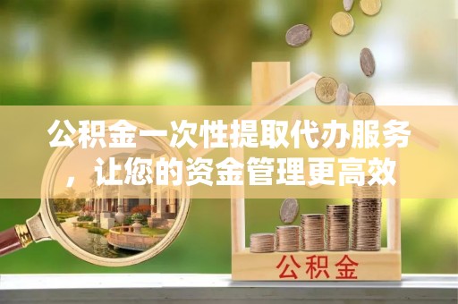 七星关公积金一次性提取代办服务，让您的资金管理更高效