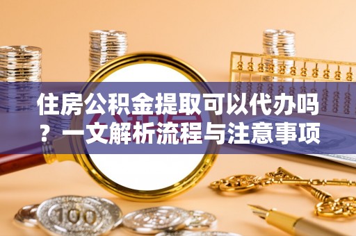 七星关住房公积金提取可以代办吗？一文解析流程与注意事项