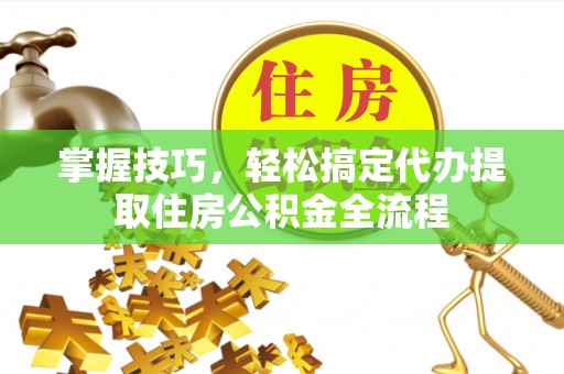 七星关掌握技巧，轻松搞定代办提取住房公积金全流程