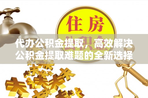 七星关代办公积金提取，高效解决公积金提取难题的全新选择