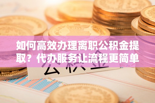 七星关如何高效办理离职公积金提取？代办服务让流程更简单