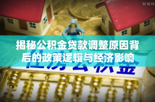 七星关揭秘公积金贷款调整原因背后的政策逻辑与经济影响