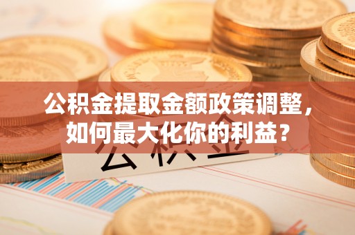 七星关公积金提取金额政策调整，如何最大化你的利益？