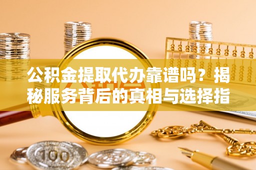 七星关公积金提取代办靠谱吗？揭秘服务背后的真相与选择指南