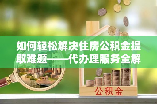 七星关如何轻松解决住房公积金提取难题——代办理服务全解析
