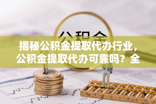 七星关揭秘公积金提取代办行业，公积金提取代办可靠吗？全面解析与风险规避