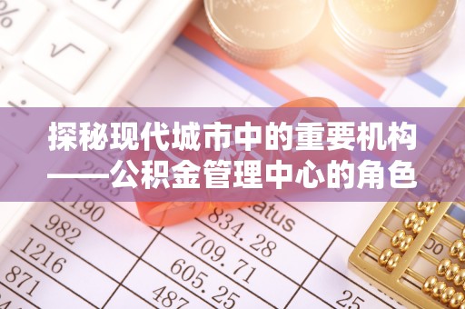 七星关探秘现代城市中的重要机构——公积金管理中心的角色与使命