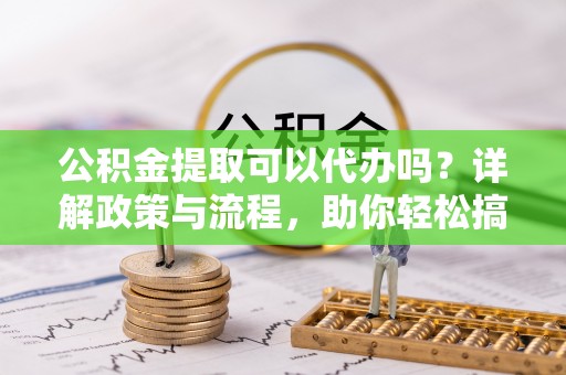 七星关公积金提取可以代办吗？详解政策与流程，助你轻松搞定！