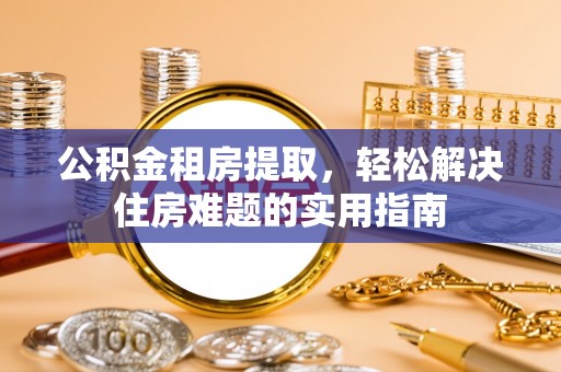 七星关公积金租房提取，轻松解决住房难题的实用指南