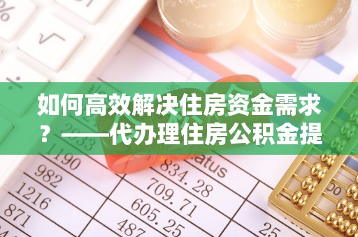 七星关如何高效解决住房资金需求？——代办理住房公积金提取服务全解析