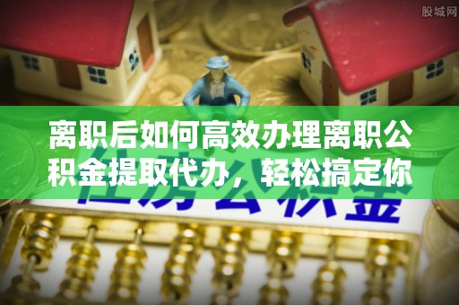 七星关离职后如何高效办理离职公积金提取代办，轻松搞定你的公积金