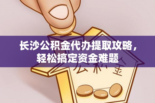 七星关长沙公积金代办提取攻略，轻松搞定资金难题