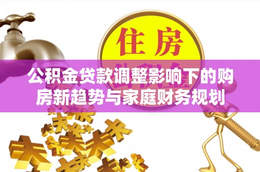 七星关公积金贷款调整影响下的购房新趋势与家庭财务规划