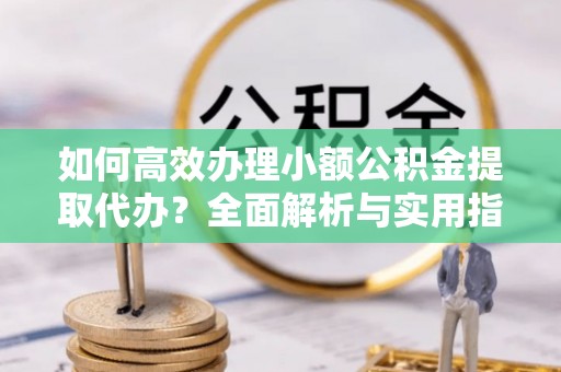 七星关如何高效办理小额公积金提取代办？全面解析与实用指南