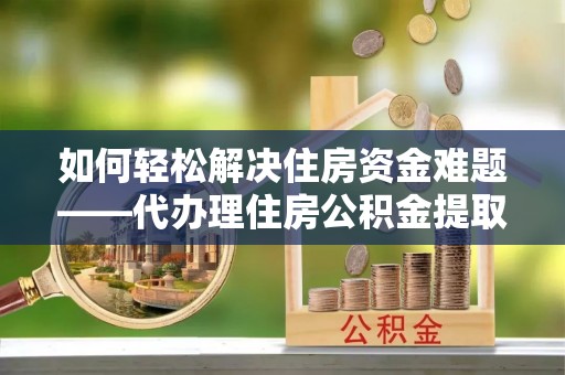 七星关如何轻松解决住房资金难题——代办理住房公积金提取服务详解