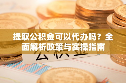 七星关提取公积金可以代办吗？全面解析政策与实操指南