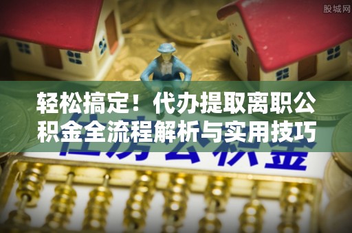 七星关轻松搞定！代办提取离职公积金全流程解析与实用技巧