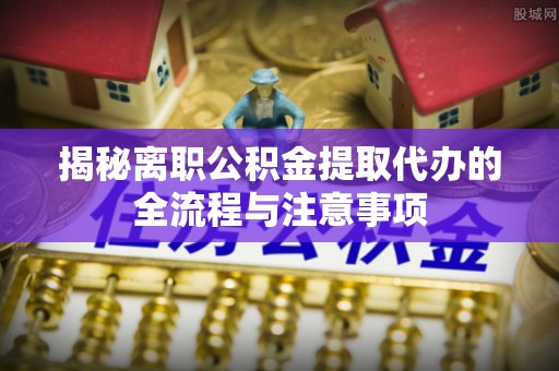 七星关揭秘离职公积金提取代办的全流程与注意事项
