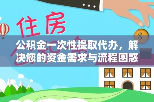七星关公积金一次性提取代办，解决您的资金需求与流程困惑