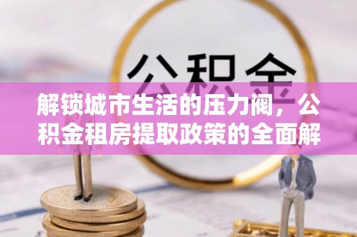 七星关解锁城市生活的压力阀，公积金租房提取政策的全面解析与实践指南