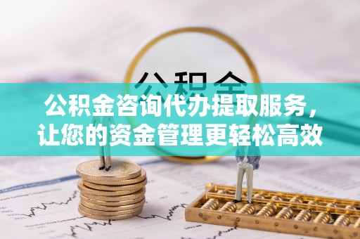 七星关公积金咨询代办提取服务，让您的资金管理更轻松高效