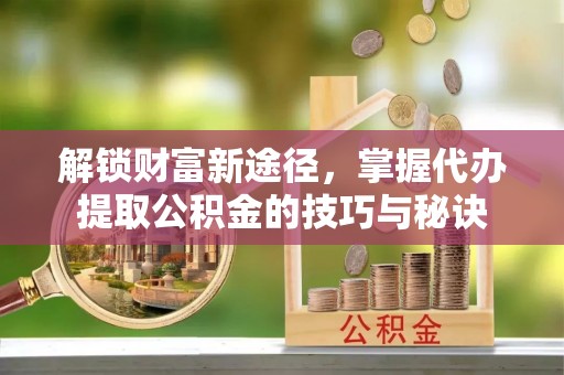 七星关解锁财富新途径，掌握代办提取公积金的技巧与秘诀