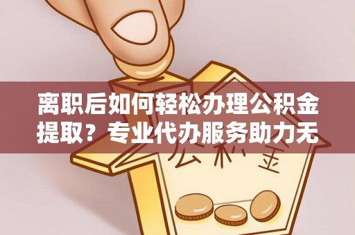七星关离职后如何轻松办理公积金提取？专业代办服务助力无忧