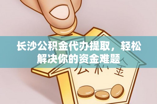七星关长沙公积金代办提取，轻松解决你的资金难题