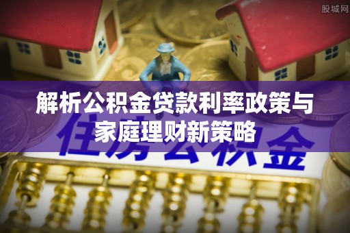 七星关解析公积金贷款利率政策与家庭理财新策略