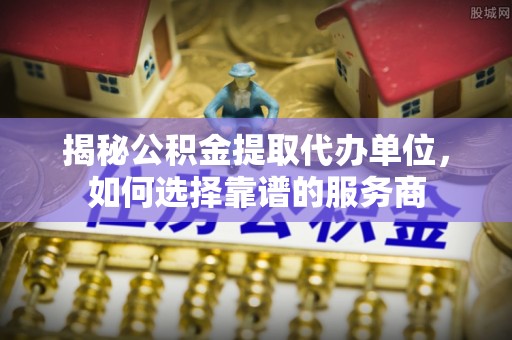 七星关揭秘公积金提取代办单位，如何选择靠谱的服务商