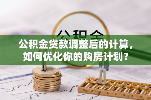 七星关公积金贷款调整后的计算，如何优化你的购房计划？