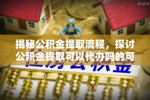 七星关揭秘公积金提取流程，探讨公积金提取可以代办吗的可行性与注意事项