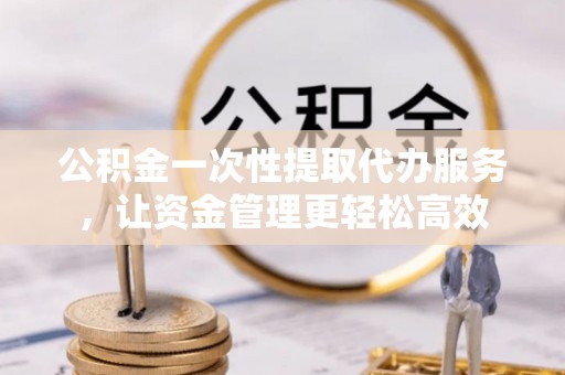 七星关公积金一次性提取代办服务，让资金管理更轻松高效