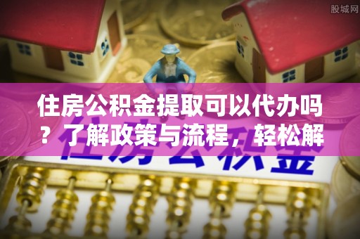七星关住房公积金提取可以代办吗？了解政策与流程，轻松解决你的疑问