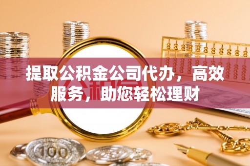 七星关提取公积金公司代办，高效服务，助您轻松理财