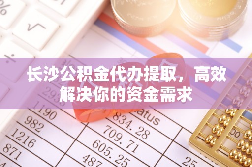 七星关长沙公积金代办提取，高效解决你的资金需求