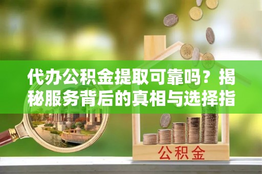 七星关代办公积金提取可靠吗？揭秘服务背后的真相与选择指南