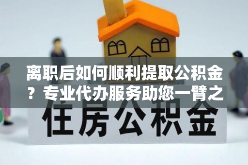 七星关离职后如何顺利提取公积金？专业代办服务助您一臂之力