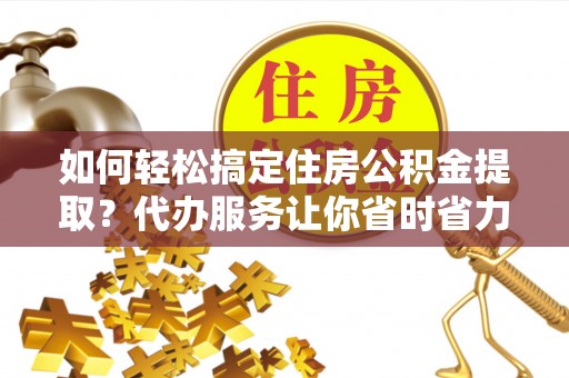 七星关如何轻松搞定住房公积金提取？代办服务让你省时省力