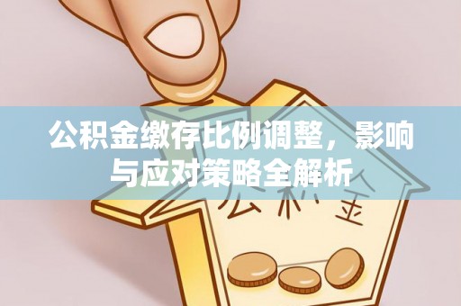 七星关公积金缴存比例调整，影响与应对策略全解析