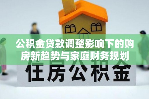 七星关公积金贷款调整影响下的购房新趋势与家庭财务规划