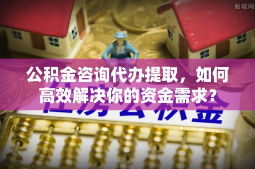 七星关公积金咨询代办提取，如何高效解决你的资金需求？