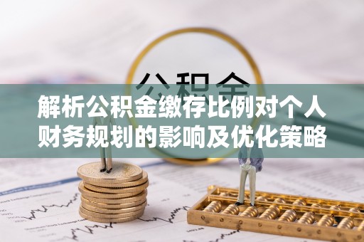 七星关解析公积金缴存比例对个人财务规划的影响及优化策略