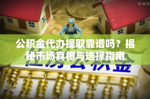 七星关公积金代办提取靠谱吗？揭秘市场真相与选择指南